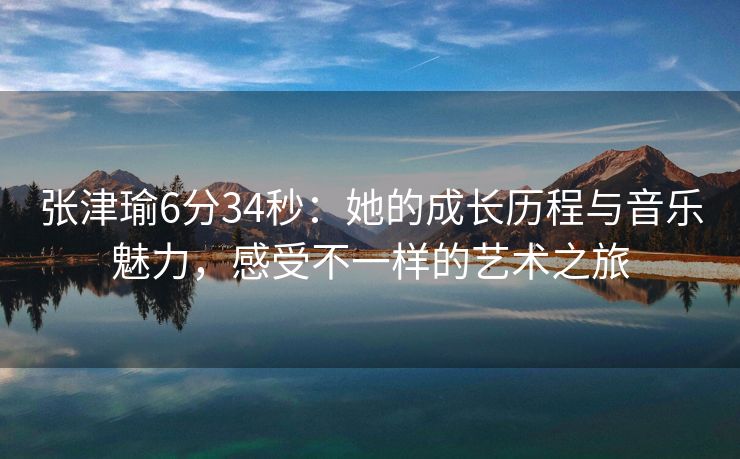 张津瑜6分34秒：她的成长历程与音乐魅力，感受不一样的艺术之旅