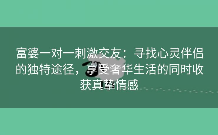 富婆一对一刺激交友：寻找心灵伴侣的独特途径，享受奢华生活的同时收获真挚情感