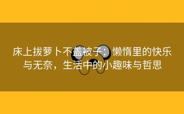 床上拔萝卜不盖被子：懒惰里的快乐与无奈，生活中的小趣味与哲思