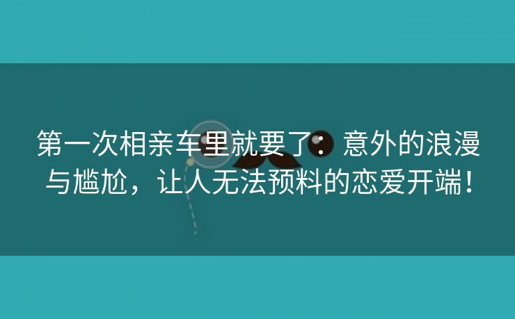 第一次相亲车里就要了：意外的浪漫与尴尬，让人无法预料的恋爱开端！