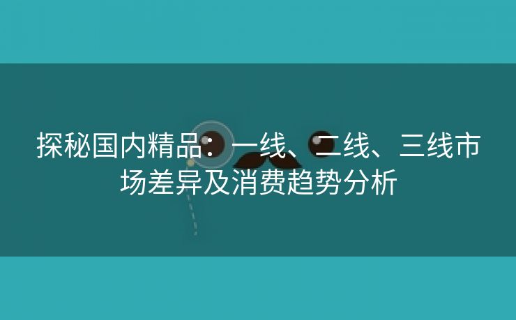 探秘国内精品：一线、二线、三线市场差异及消费趋势分析