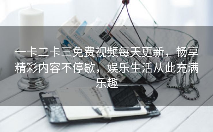 一卡二卡三免费视频每天更新，畅享精彩内容不停歇，娱乐生活从此充满乐趣