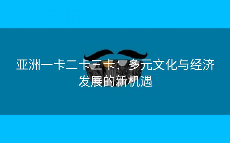 亚洲一卡二卡三卡：多元文化与经济发展的新机遇