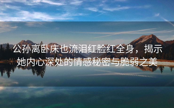 公孙离卧床也流泪红脸红全身，揭示她内心深处的情感秘密与脆弱之美