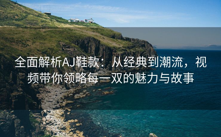 全面解析AJ鞋款：从经典到潮流，视频带你领略每一双的魅力与故事