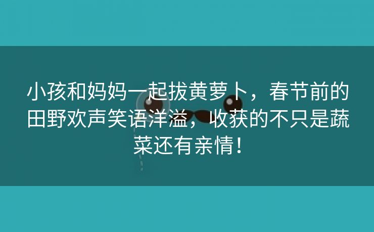 小孩和妈妈一起拔黄萝卜，春节前的田野欢声笑语洋溢，收获的不只是蔬菜还有亲情！