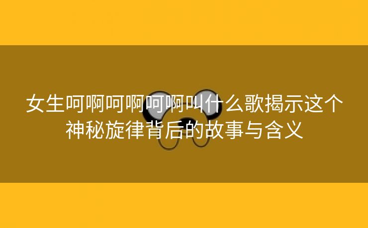 女生呵啊呵啊呵啊叫什么歌揭示这个神秘旋律背后的故事与含义