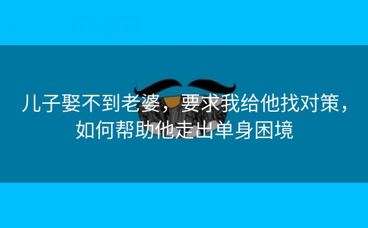 儿子娶不到老婆，要求我给他找对策，如何帮助他走出单身困境