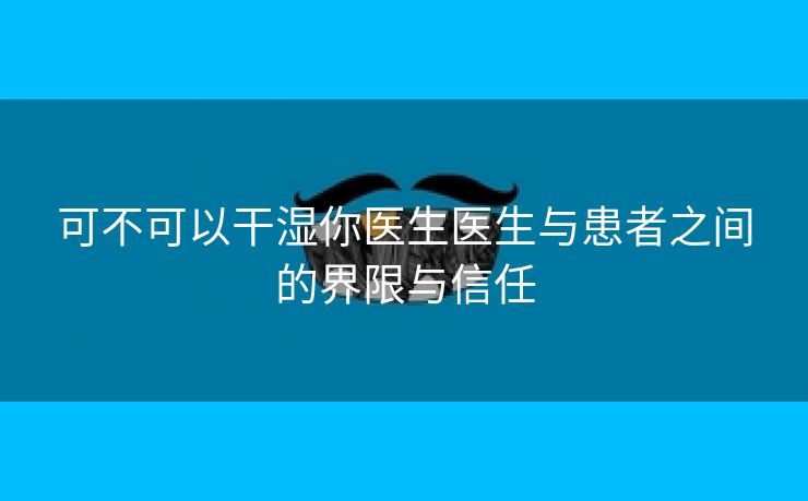 可不可以干湿你医生医生与患者之间的界限与信任