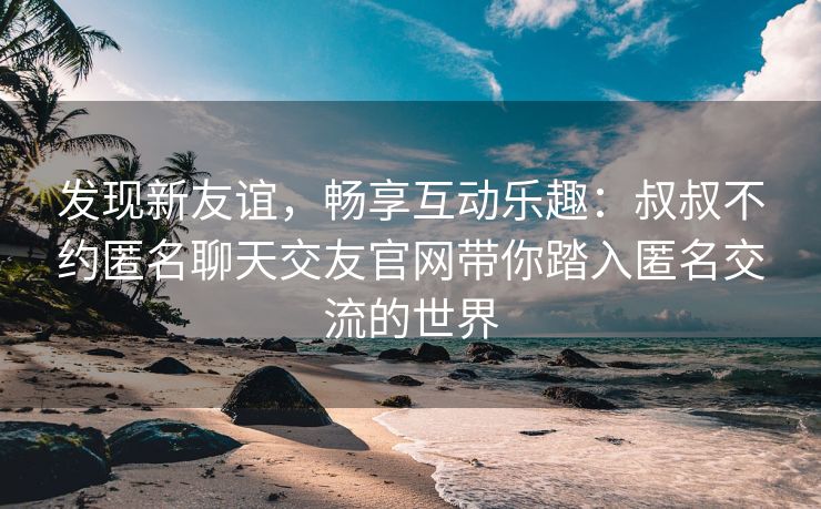 发现新友谊，畅享互动乐趣：叔叔不约匿名聊天交友官网带你踏入匿名交流的世界