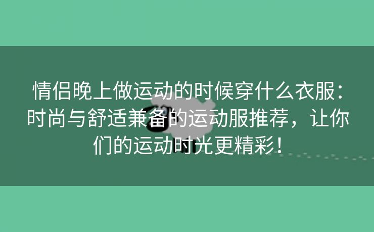 情侣晚上做运动的时候穿什么衣服：时尚与舒适兼备的运动服推荐，让你们的运动时光更精彩！