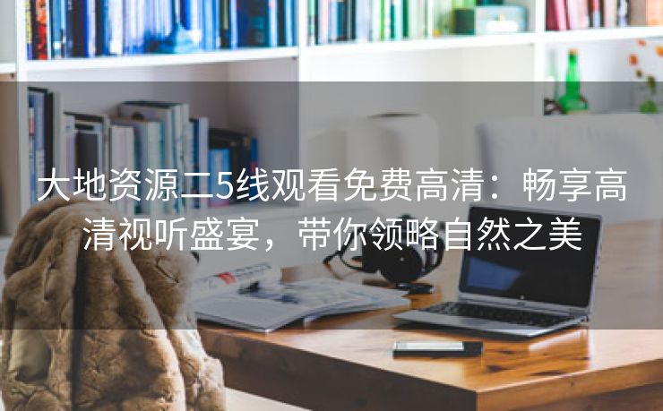 大地资源二5线观看免费高清：畅享高清视听盛宴，带你领略自然之美