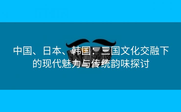 中国、日本、韩国：三国文化交融下的现代魅力与传统韵味探讨