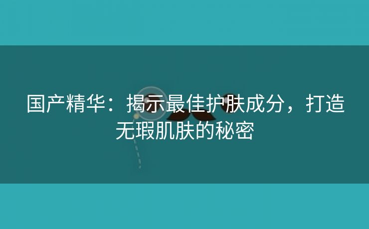 国产精华：揭示最佳护肤成分，打造无瑕肌肤的秘密