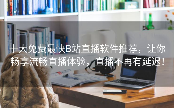 十大免费最快B站直播软件推荐，让你畅享流畅直播体验，直播不再有延迟！