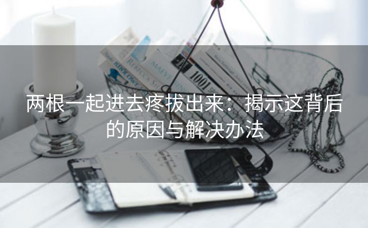 两根一起进去疼拔出来：揭示这背后的原因与解决办法