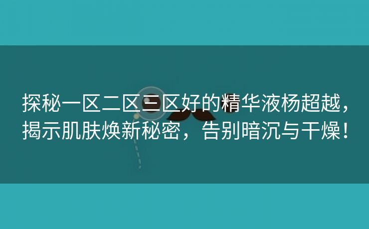 探秘一区二区三区好的精华液杨超越，揭示肌肤焕新秘密，告别暗沉与干燥！