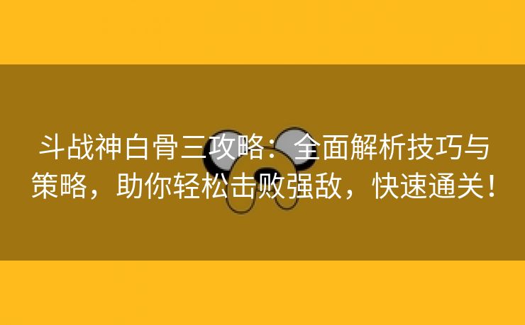 斗战神白骨三攻略：全面解析技巧与策略，助你轻松击败强敌，快速通关！