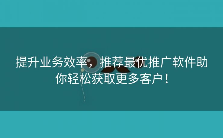 提升业务效率，推荐最优推广软件助你轻松获取更多客户！