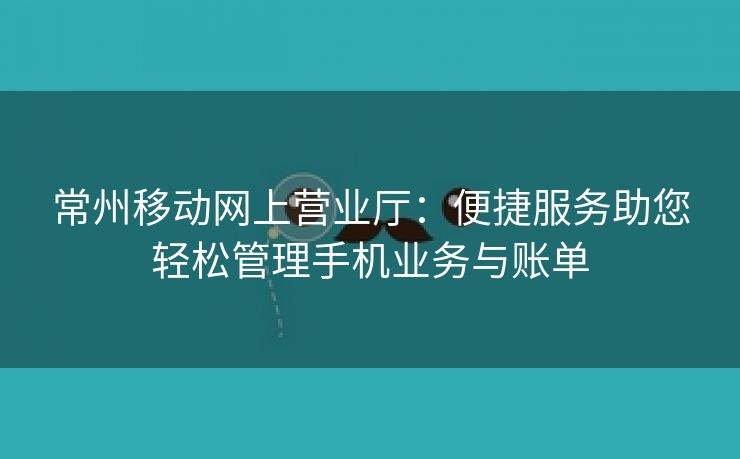 常州移动网上营业厅：便捷服务助您轻松管理手机业务与账单