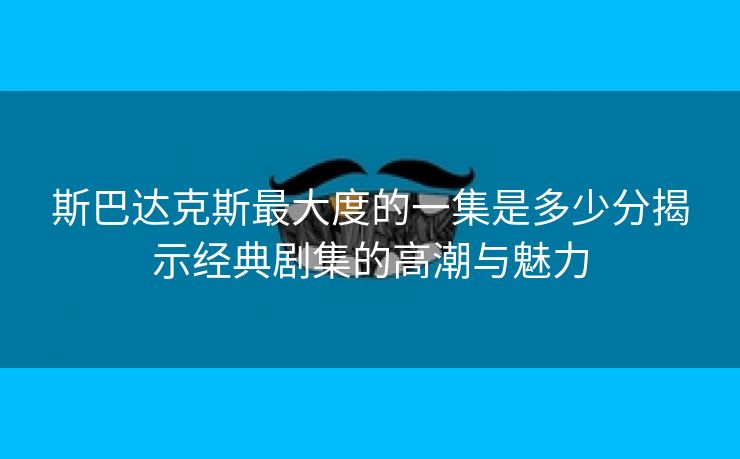 斯巴达克斯最大度的一集是多少分揭示经典剧集的高潮与魅力