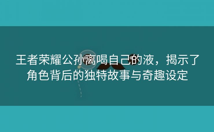 王者荣耀公孙离喝自己的液，揭示了角色背后的独特故事与奇趣设定