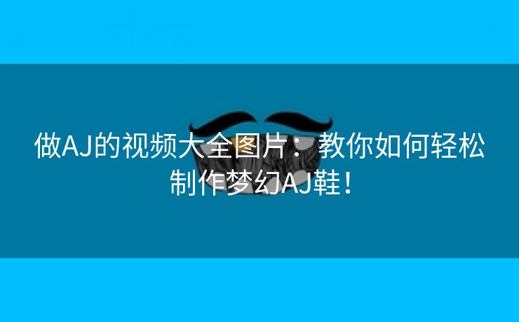 做AJ的视频大全图片：教你如何轻松制作梦幻AJ鞋！