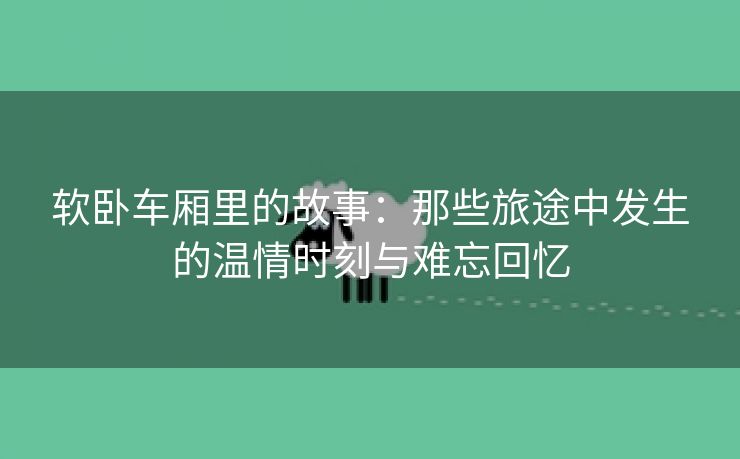 软卧车厢里的故事：那些旅途中发生的温情时刻与难忘回忆