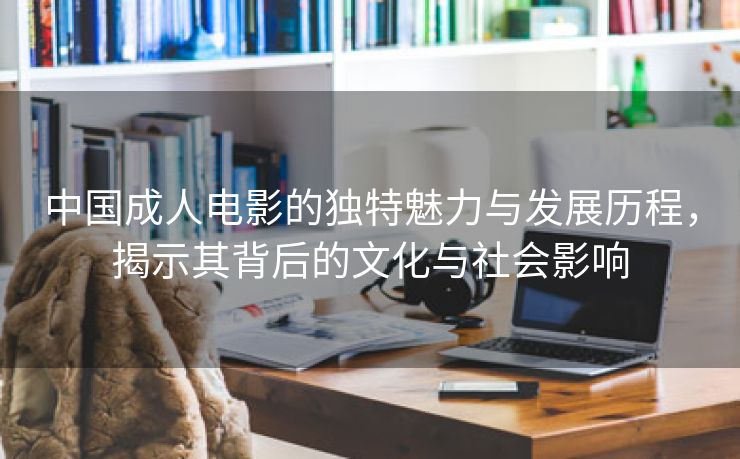 中国成人电影的独特魅力与发展历程，揭示其背后的文化与社会影响