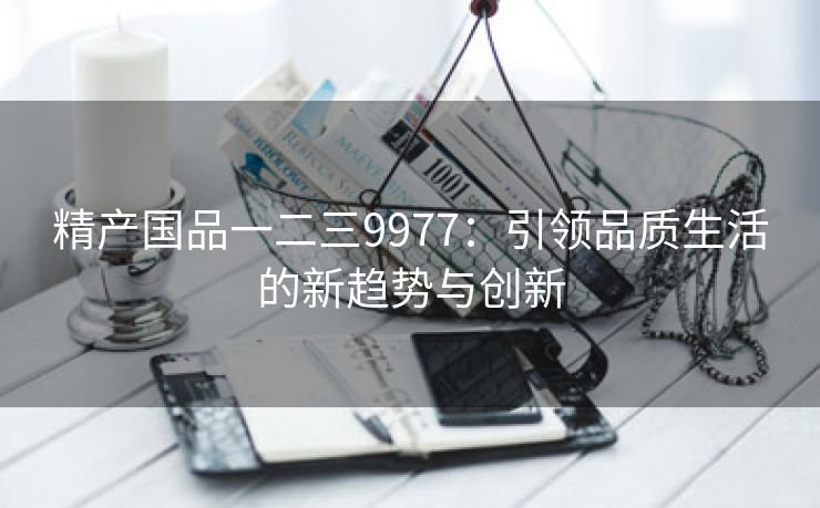 精产国品一二三9977：引领品质生活的新趋势与创新