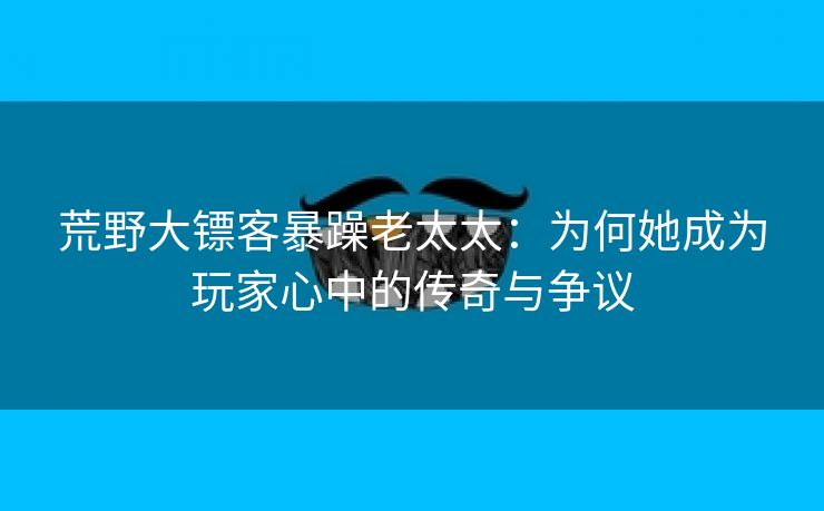 荒野大镖客暴躁老太太：为何她成为玩家心中的传奇与争议