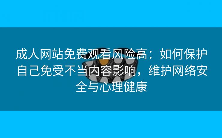 成人网站免费观看风险高：如何保护自己免受不当内容影响，维护网络安全与心理健康