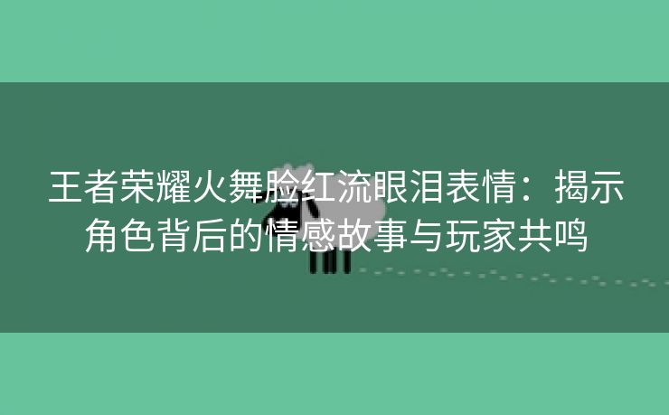 王者荣耀火舞脸红流眼泪表情：揭示角色背后的情感故事与玩家共鸣