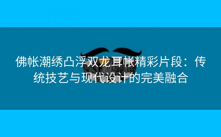 佛帐潮绣凸浮双龙耳帐精彩片段：传统技艺与现代设计的完美融合