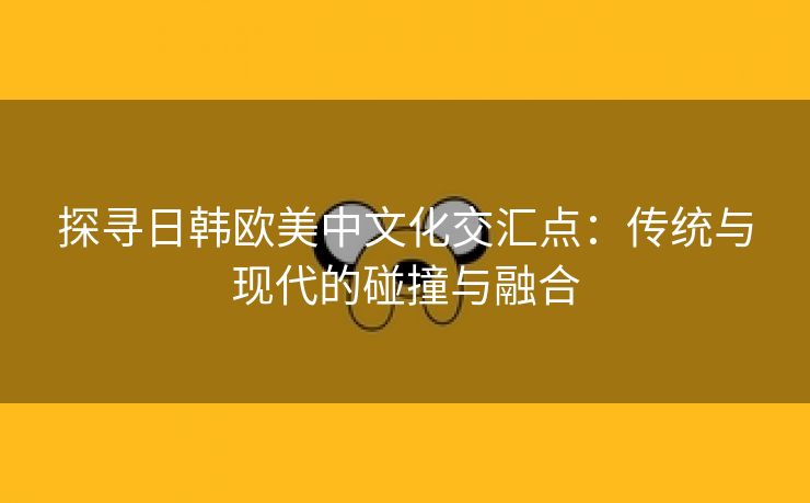 探寻日韩欧美中文化交汇点：传统与现代的碰撞与融合