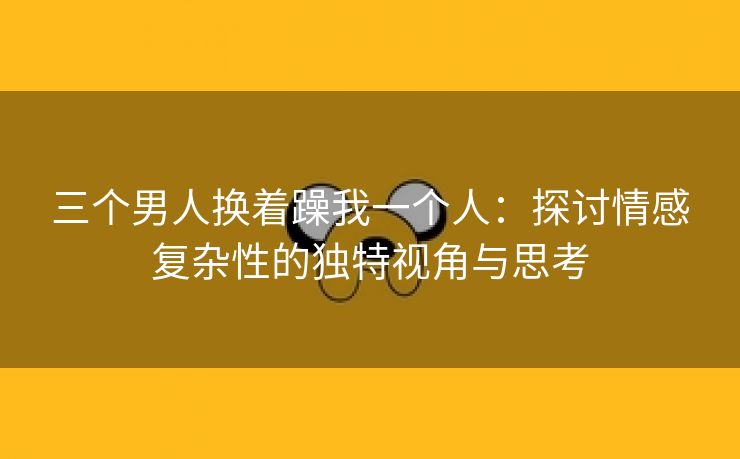 三个男人换着躁我一个人：探讨情感复杂性的独特视角与思考