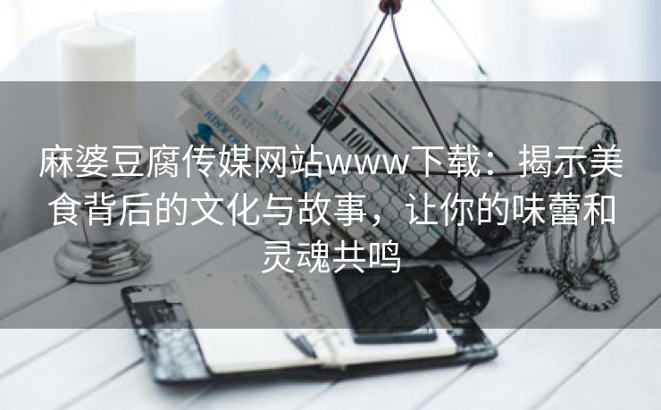 麻婆豆腐传媒网站www下载：揭示美食背后的文化与故事，让你的味蕾和灵魂共鸣