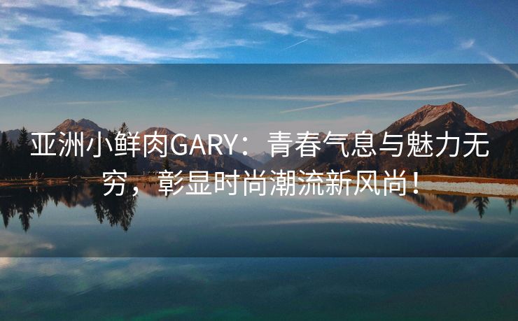 亚洲小鲜肉GARY：青春气息与魅力无穷，彰显时尚潮流新风尚！