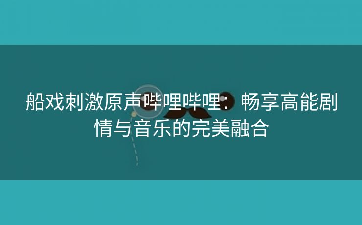 船戏刺激原声哔哩哔哩：畅享高能剧情与音乐的完美融合