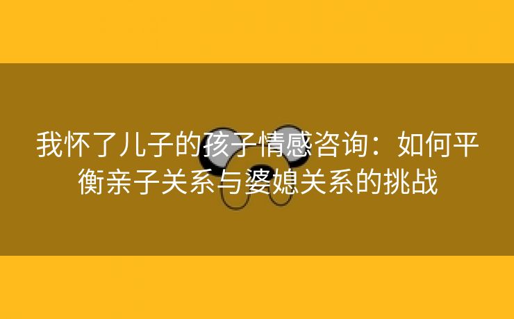 我怀了儿子的孩子情感咨询：如何平衡亲子关系与婆媳关系的挑战