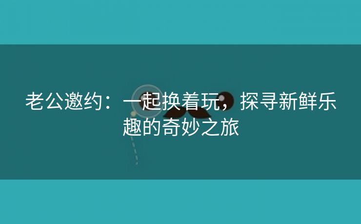 老公邀约：一起换着玩，探寻新鲜乐趣的奇妙之旅