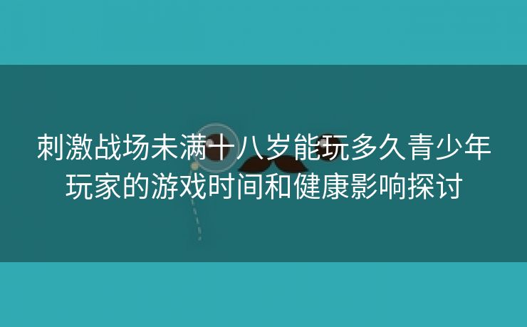 刺激战场未满十八岁能玩多久青少年玩家的游戏时间和健康影响探讨