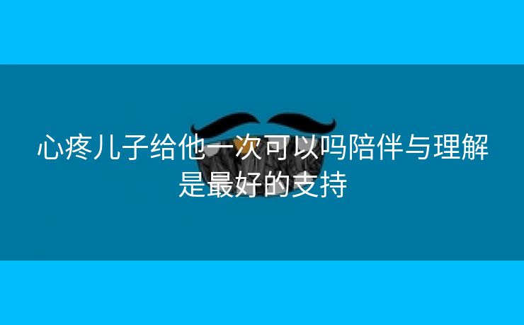 心疼儿子给他一次可以吗陪伴与理解是最好的支持