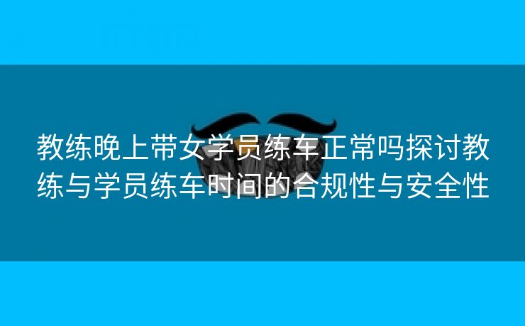 教练晚上带女学员练车正常吗探讨教练与学员练车时间的合规性与安全性