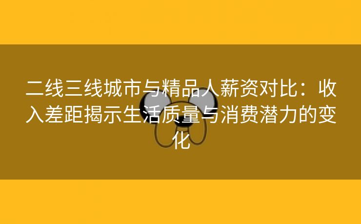 二线三线城市与精品人薪资对比：收入差距揭示生活质量与消费潜力的变化