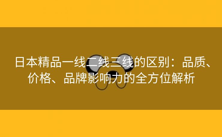 日本精品一线二线三线的区别：品质、价格、品牌影响力的全方位解析