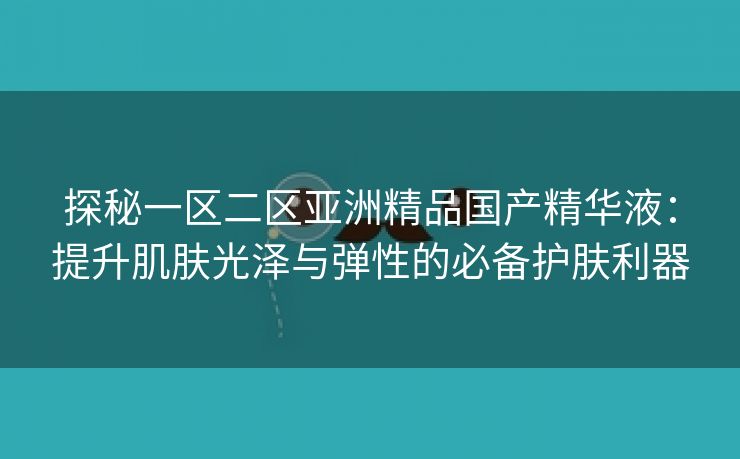 探秘一区二区亚洲精品国产精华液：提升肌肤光泽与弹性的必备护肤利器