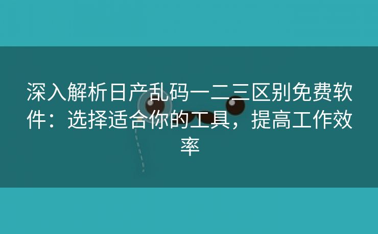 深入解析日产乱码一二三区别免费软件：选择适合你的工具，提高工作效率