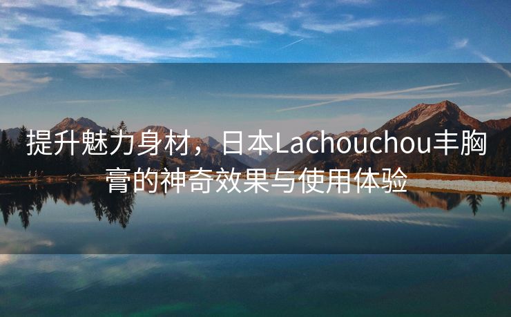 提升魅力身材，日本Lachouchou丰胸膏的神奇效果与使用体验