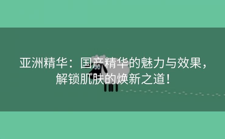 亚洲精华：国产精华的魅力与效果，解锁肌肤的焕新之道！